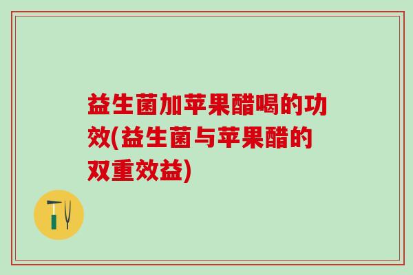 益生菌加苹果醋喝的功效(益生菌与苹果醋的双重效益)