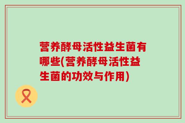 营养酵母活性益生菌有哪些(营养酵母活性益生菌的功效与作用) 营养酵母活性益生菌有哪些(营养酵母活性益生菌的功效与作用)