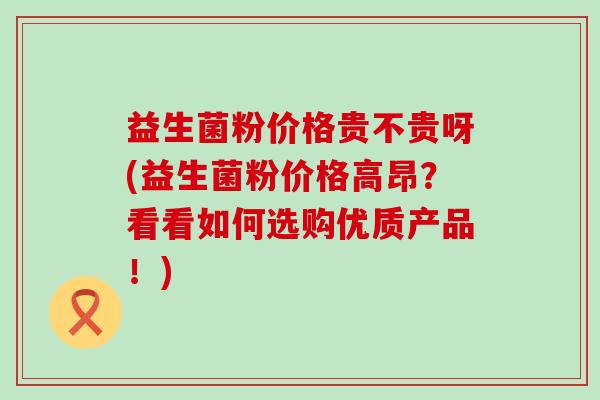 益生菌粉价格贵不贵呀(益生菌粉价格高昂？看看如何选购优质产品！)