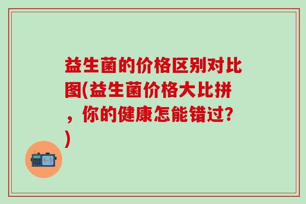 益生菌的价格区别对比图(益生菌价格大比拼，你的健康怎能错过？)