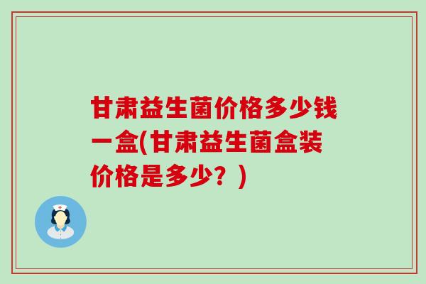 甘肃益生菌价格多少钱一盒(甘肃益生菌盒装价格是多少？)