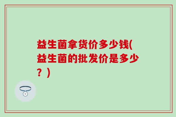 益生菌拿货价多少钱(益生菌的批发价是多少？)