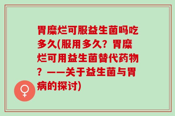 胃糜烂可服益生菌吗吃多久(服用多久?胃糜烂可用益生菌替代?——关于益生菌与胃的探讨) 胃糜烂可服益生菌吗吃多久(服用多久?胃糜烂可用益生菌替代?——关于益生菌与胃的探讨)