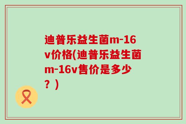 迪普乐益生菌m-16v价格(迪普乐益生菌m-16v售价是多少？)