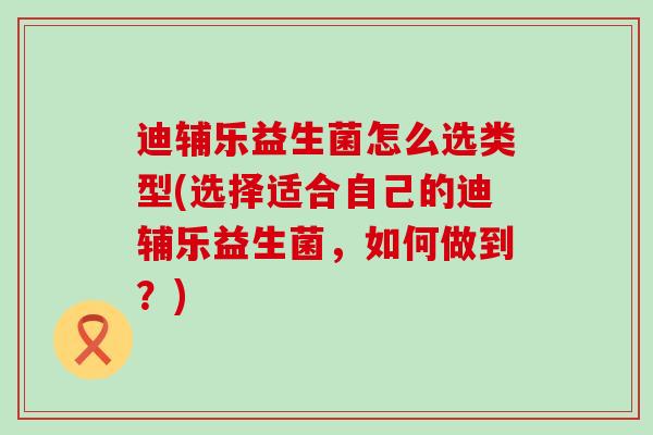迪辅乐益生菌怎么选类型(选择适合自己的迪辅乐益生菌，如何做到？)