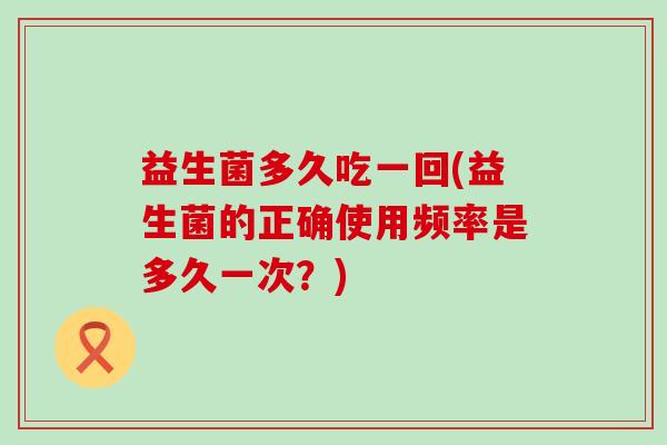 益生菌多久吃一回(益生菌的正确使用频率是多久一次？)