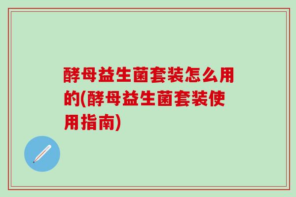 酵母益生菌套装怎么用的(酵母益生菌套装使用指南)
