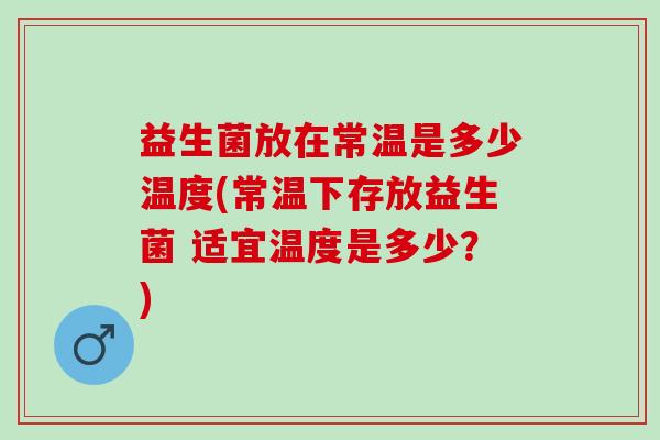 益生菌放在常温是多少温度(常温下存放益生菌 适宜温度是多少？)