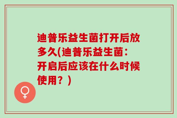迪普乐益生菌打开后放多久(迪普乐益生菌：开启后应该在什么时候使用？)