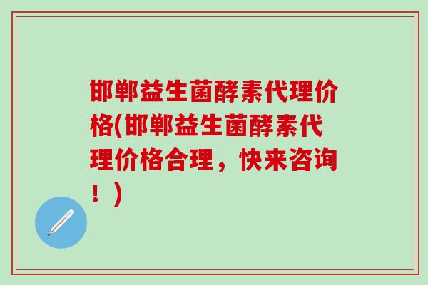 邯郸益生菌酵素代理价格(邯郸益生菌酵素代理价格合理，快来咨询！)