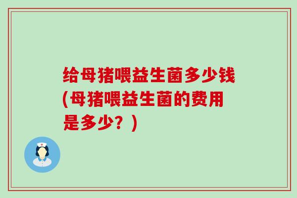 给母猪喂益生菌多少钱(母猪喂益生菌的费用是多少？)