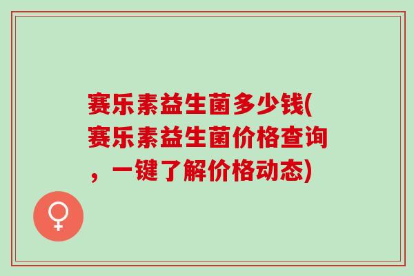 赛乐素益生菌多少钱(赛乐素益生菌价格查询，一键了解价格动态)