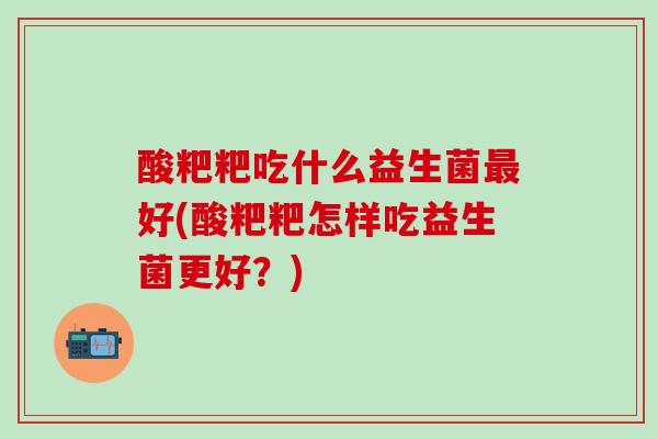 酸粑粑吃什么益生菌好(酸粑粑怎样吃益生菌更好？)