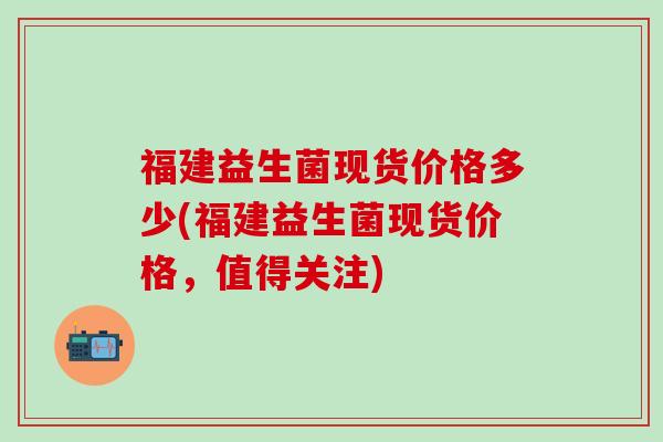 福建益生菌现货价格多少(福建益生菌现货价格，值得关注)