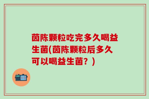茵陈颗粒吃完多久喝益生菌(茵陈颗粒后多久可以喝益生菌？)