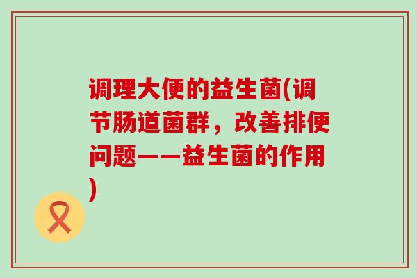 调理大便的益生菌(调节肠道菌群，改善排便问题——益生菌的作用)