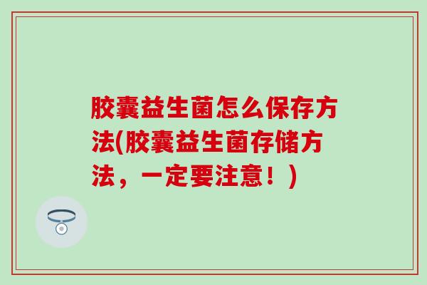 胶囊益生菌怎么保存方法(胶囊益生菌存储方法，一定要注意！)