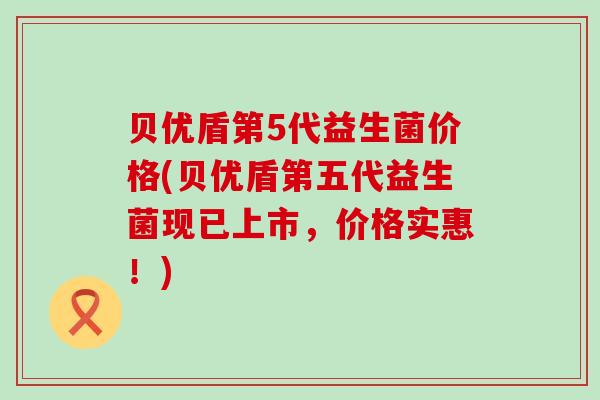 贝优盾第5代益生菌价格(贝优盾第五代益生菌现已上市，价格实惠！)