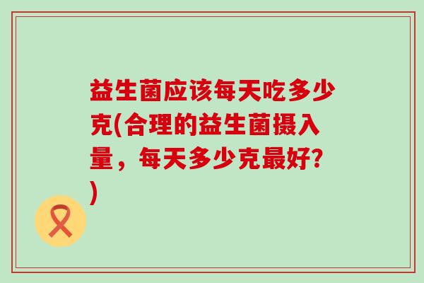 益生菌应该每天吃多少克(合理的益生菌摄入量，每天多少克好？)