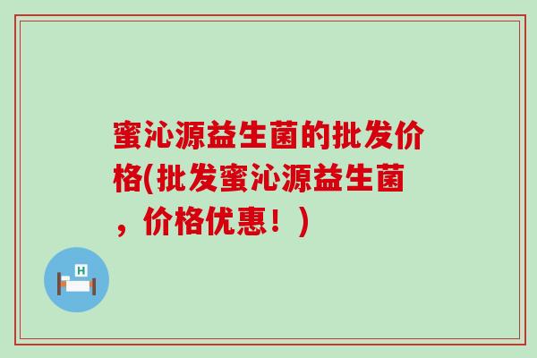 蜜沁源益生菌的批发价格(批发蜜沁源益生菌，价格优惠！)