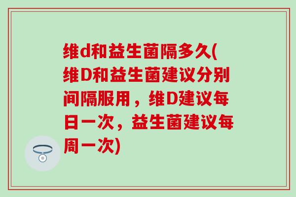 维d和益生菌隔多久(维D和益生菌建议分别间隔服用，维D建议每日一次，益生菌建议每周一次)