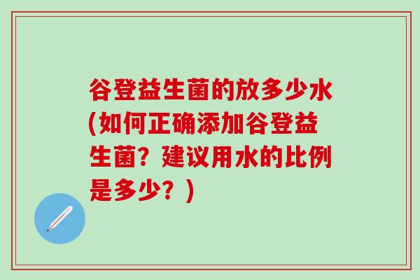谷登益生菌的放多少水(如何正确添加谷登益生菌？建议用水的比例是多少？)