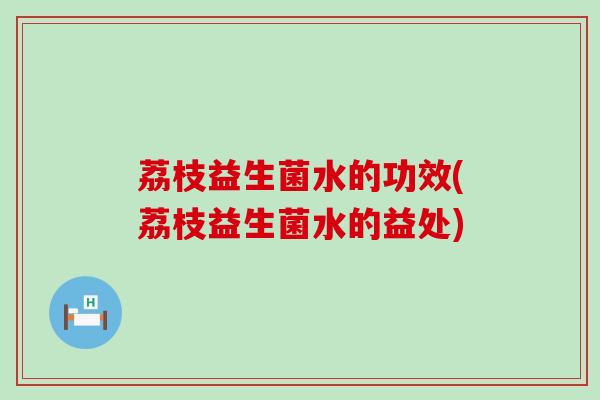 荔枝益生菌水的功效(荔枝益生菌水的益处)