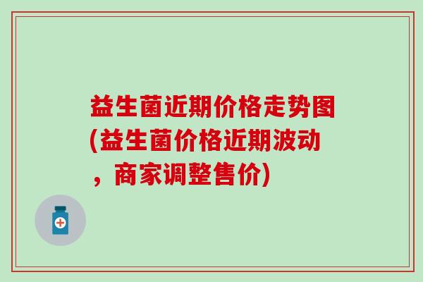 益生菌近期价格走势图(益生菌价格近期波动,商家调整售价) 益生菌近期价格走势图(益生菌价格近期波动,商家调整售价)