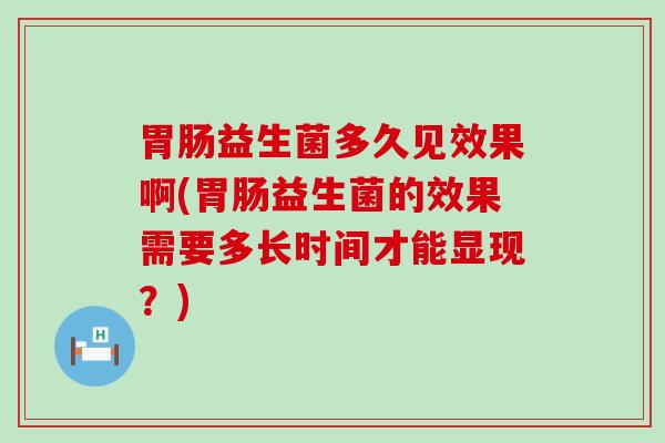 益生菌多久见效果啊(益生菌的效果需要多长时间才能显现？)