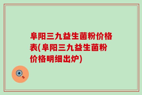 阜阳三九益生菌粉价格表(阜阳三九益生菌粉价格明细出炉)