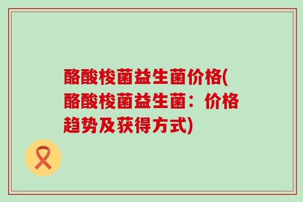 酪酸梭菌益生菌价格(酪酸梭菌益生菌：价格趋势及获得方式)
