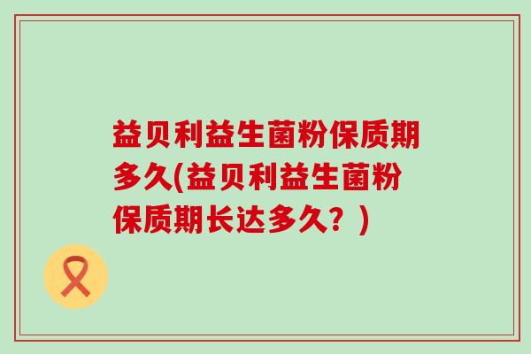 益贝利益生菌粉保质期多久(益贝利益生菌粉保质期长达多久？)