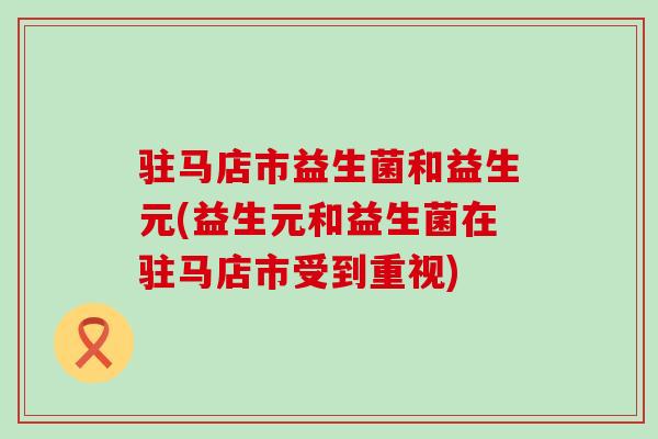 驻马店市益生菌和益生元(益生元和益生菌在驻马店市受到重视)