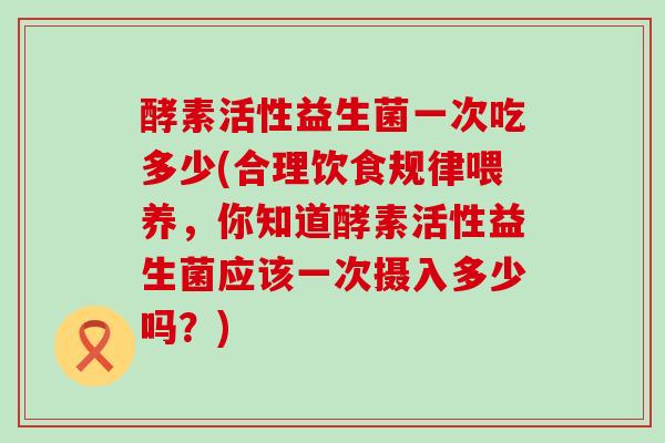 酵素活性益生菌一次吃多少(合理饮食规律喂养，你知道酵素活性益生菌应该一次摄入多少吗？)