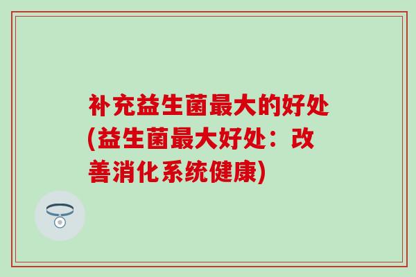 补充益生菌大的好处(益生菌大好处:改善消化系统健康) 补充益生菌大的好处(益生菌大好处:改善消化系统健康)