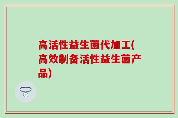 高活性益生菌代加工(高效制备活性益生菌产品)