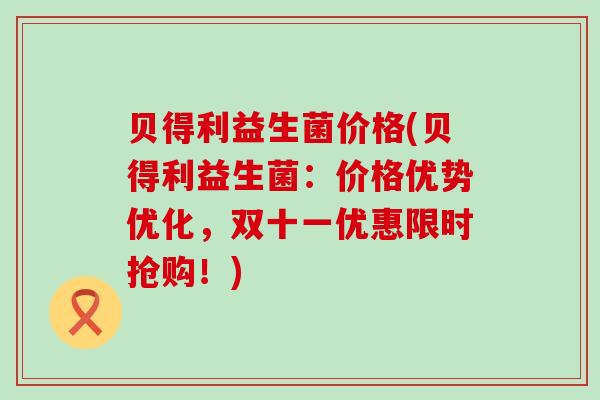贝得利益生菌价格(贝得利益生菌：价格优势优化，双十一优惠限时抢购！)
