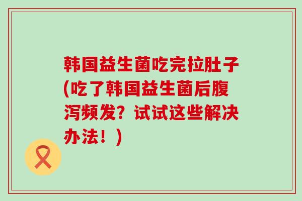 韩国益生菌吃完拉肚子(吃了韩国益生菌后频发？试试这些解决办法！)