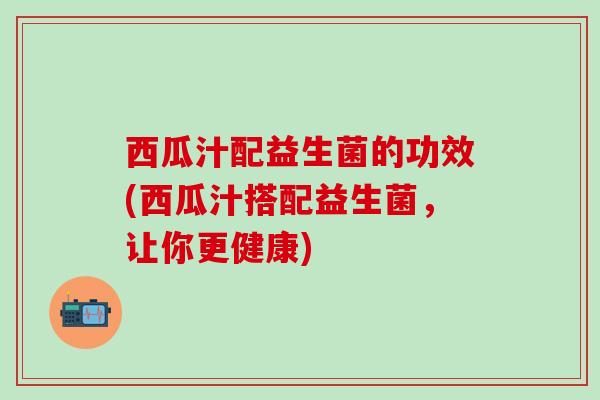 西瓜汁配益生菌的功效(西瓜汁搭配益生菌，让你更健康)