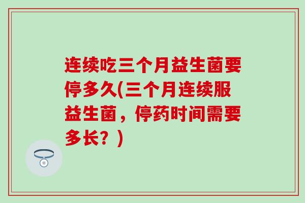 连续吃三个月益生菌要停多久(三个月连续服益生菌，停药时间需要多长？)