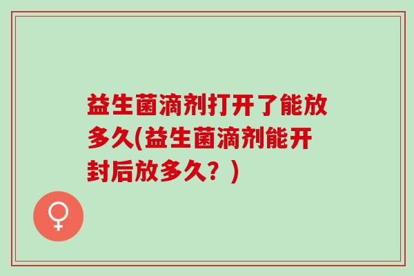 益生菌滴剂打开了能放多久(益生菌滴剂能开封后放多久？)