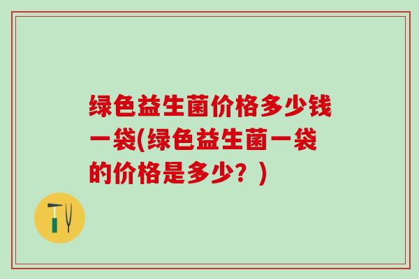 绿色益生菌价格多少钱一袋(绿色益生菌一袋的价格是多少？)