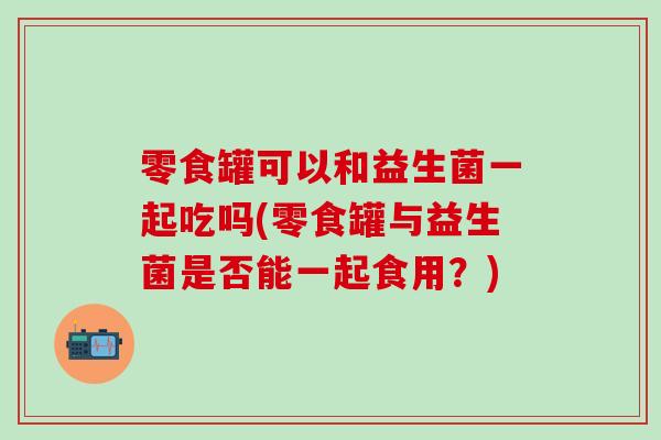 零食罐可以和益生菌一起吃吗(零食罐与益生菌是否能一起食用？)