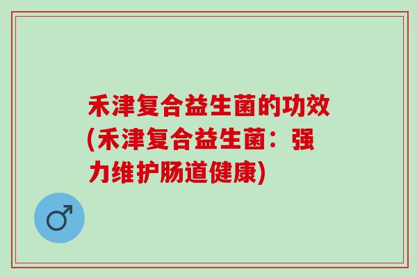 禾津复合益生菌的功效(禾津复合益生菌：强力维护肠道健康)