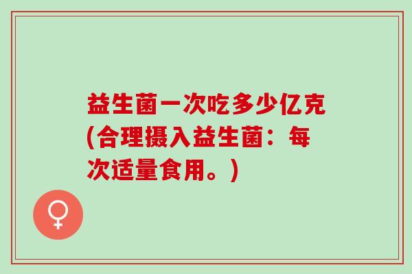 益生菌一次吃多少亿克(合理摄入益生菌：每次适量食用。)