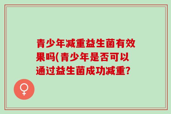 青少年减重益生菌有效果吗(青少年是否可以通过益生菌成功减重? 青少年减重益生菌有效果吗(青少年是否可以通过益生菌成功减重?
