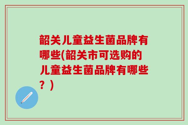 韶关儿童益生菌品牌有哪些(韶关市可选购的儿童益生菌品牌有哪些？)