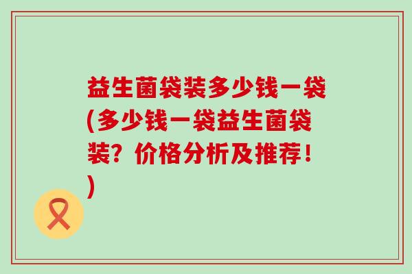 益生菌袋装多少钱一袋(多少钱一袋益生菌袋装?价格分析及推荐!) 益生菌袋装多少钱一袋(多少钱一袋益生菌袋装?价格分析及推荐!)