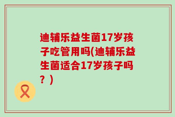 迪辅乐益生菌17岁孩子吃管用吗(迪辅乐益生菌适合17岁孩子吗？)