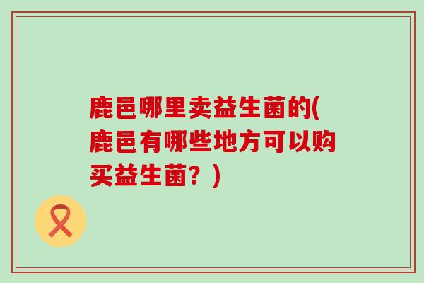 鹿邑哪里卖益生菌的(鹿邑有哪些地方可以购买益生菌？)